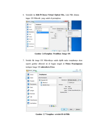 6. Setetalah itu KlikChoose Virtual Optical File.. Lalu Pilih dimana
imgae OS Mikrotik yang sudah di persiapkan.
Gambar 2.6Tampilan Pemilihan Image OS
7. Setelah file image OS Mikrotiknya sudah dipilih maka tampilannya akan
seperti gambar dibawah ini di bagian tengah di Pohon Penyimpanan
terdapat Image OS mikrotik-6.33.iso
Gambar 2.7 Tampilan setelah OS di Pilih
 