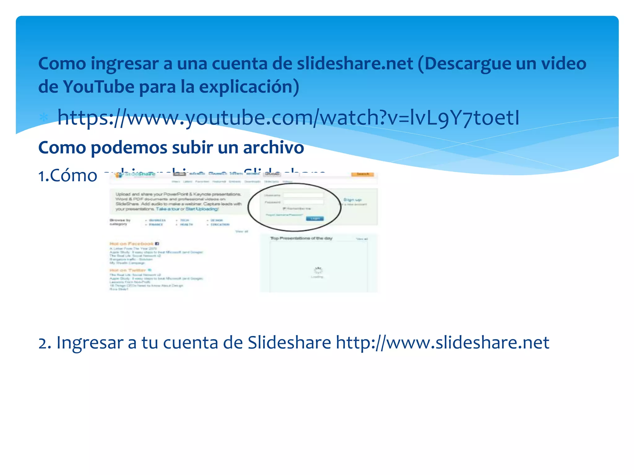 Como ingresar a una cuenta de slideshare.net (Descargue un video
de YouTube para la explicación)
 https://www.youtube.com/watch?v=lvL9Y7toetI
Como podemos subir un archivo
1.Cómo subir archivos en Slideshare
2. Ingresar a tu cuenta de Slideshare http://www.slideshare.net
 