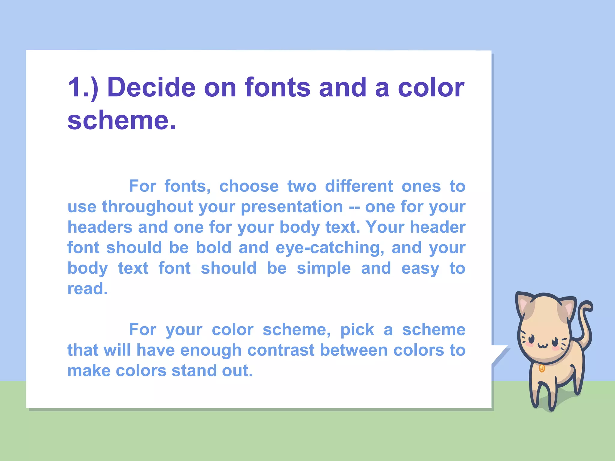 1.) Decide on fonts and a color
scheme.
For fonts, choose two different ones to
use throughout your presentation -- one for your
headers and one for your body text. Your header
font should be bold and eye-catching, and your
body text font should be simple and easy to
read.
For your color scheme, pick a scheme
that will have enough contrast between colors to
make colors stand out.
 