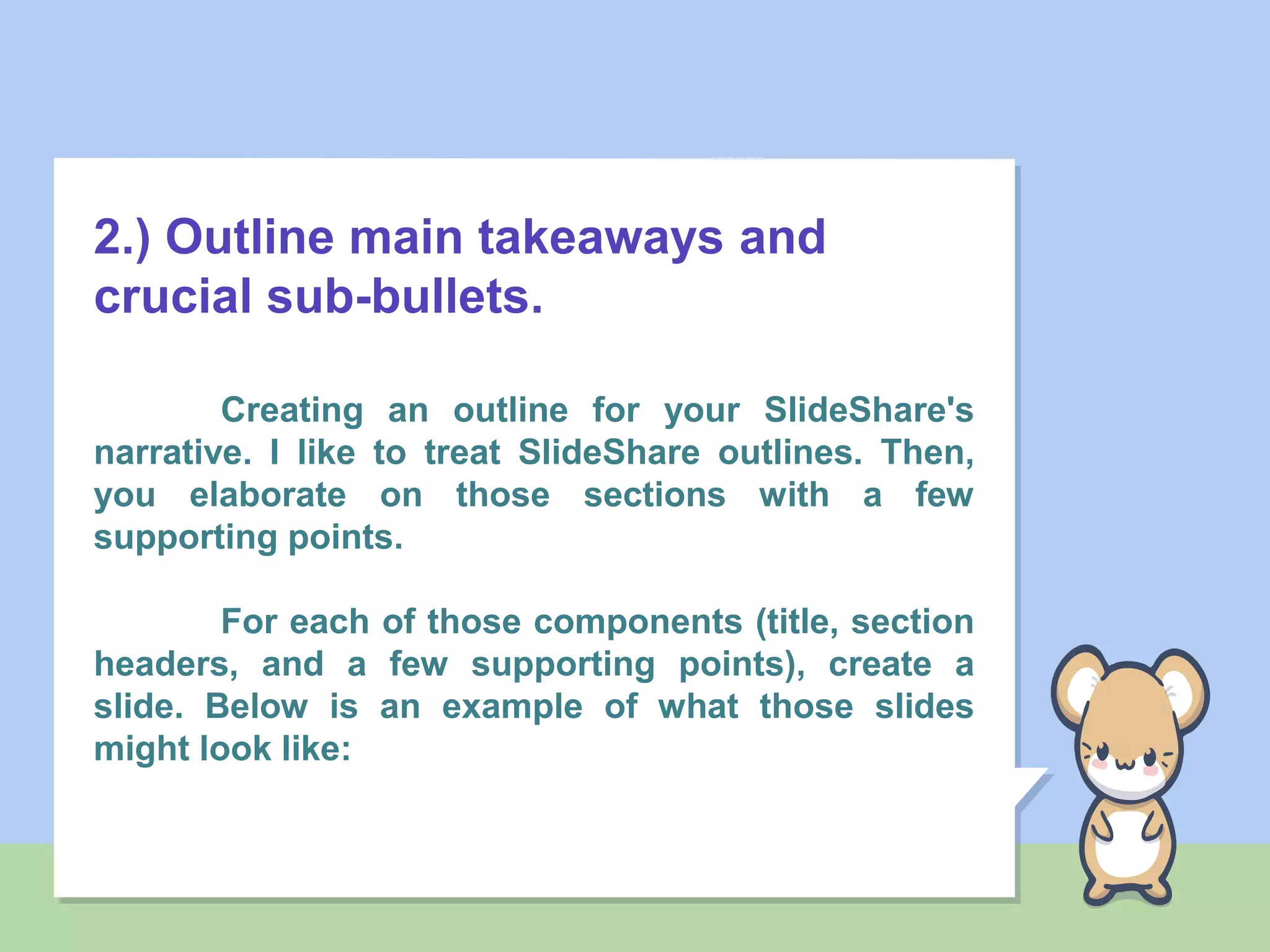 2.) Outline main takeaways and
crucial sub-bullets.
Creating an outline for your SlideShare's
narrative. I like to treat SlideShare outlines. Then,
you elaborate on those sections with a few
supporting points.
For each of those components (title, section
headers, and a few supporting points), create a
slide. Below is an example of what those slides
might look like:
 