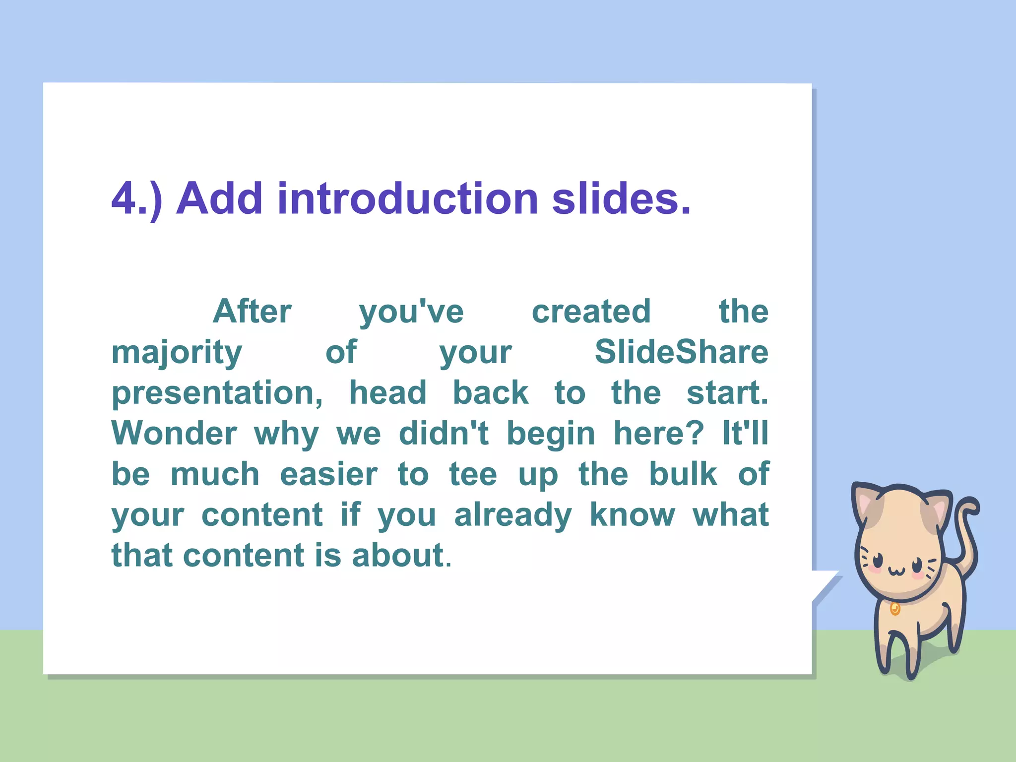 4.) Add introduction slides.
After you've created the
majority of your SlideShare
presentation, head back to the start.
Wonder why we didn't begin here? It'll
be much easier to tee up the bulk of
your content if you already know what
that content is about.
 