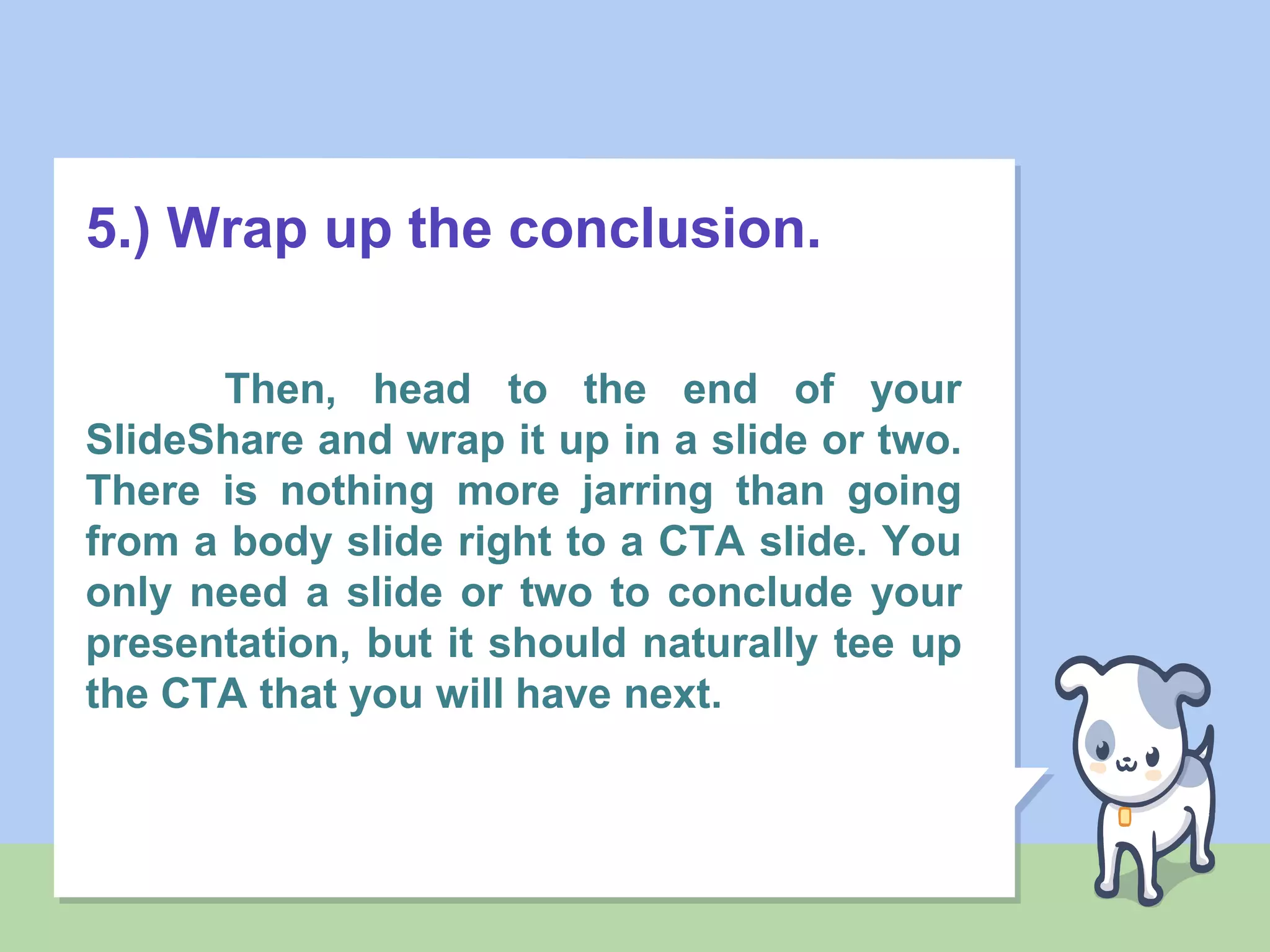 5.) Wrap up the conclusion.
Then, head to the end of your
SlideShare and wrap it up in a slide or two.
There is nothing more jarring than going
from a body slide right to a CTA slide. You
only need a slide or two to conclude your
presentation, but it should naturally tee up
the CTA that you will have next.
 