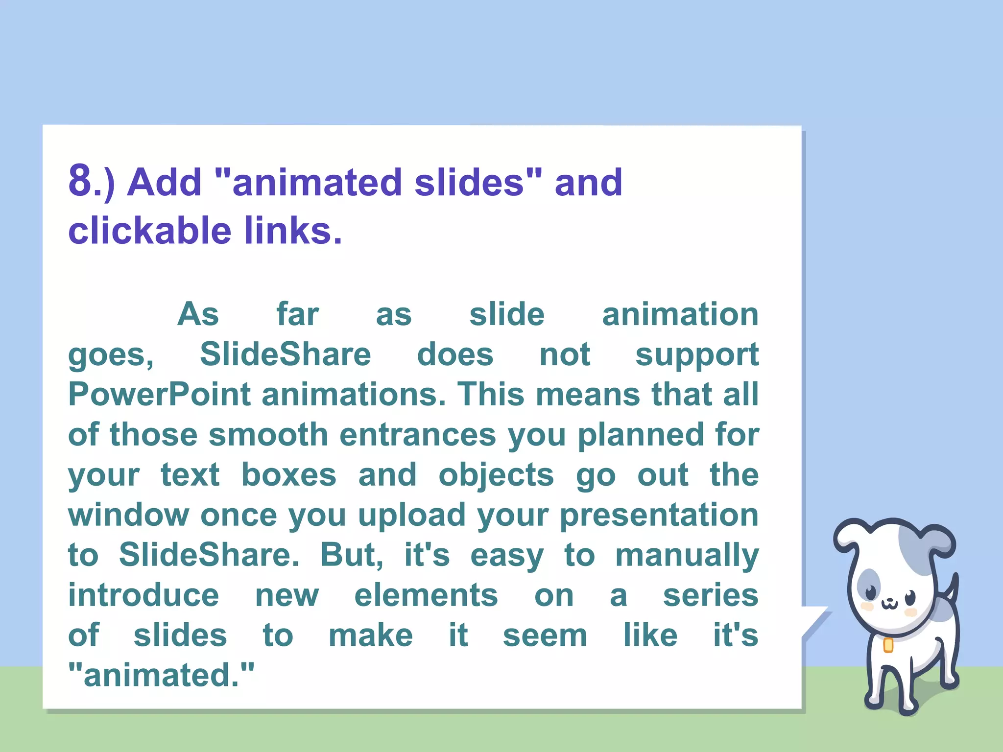 8.) Add "animated slides" and
clickable links.
As far as slide animation
goes, SlideShare does not support
PowerPoint animations. This means that all
of those smooth entrances you planned for
your text boxes and objects go out the
window once you upload your presentation
to SlideShare. But, it's easy to manually
introduce new elements on a series
of slides to make it seem like it's
"animated."
 