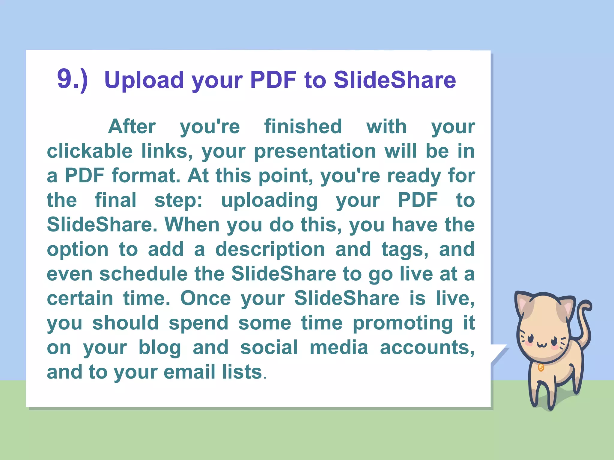 9.) Upload your PDF to SlideShare
After you're finished with your
clickable links, your presentation will be in
a PDF format. At this point, you're ready for
the final step: uploading your PDF to
SlideShare. When you do this, you have the
option to add a description and tags, and
even schedule the SlideShare to go live at a
certain time. Once your SlideShare is live,
you should spend some time promoting it
on your blog and social media accounts,
and to your email lists.
 