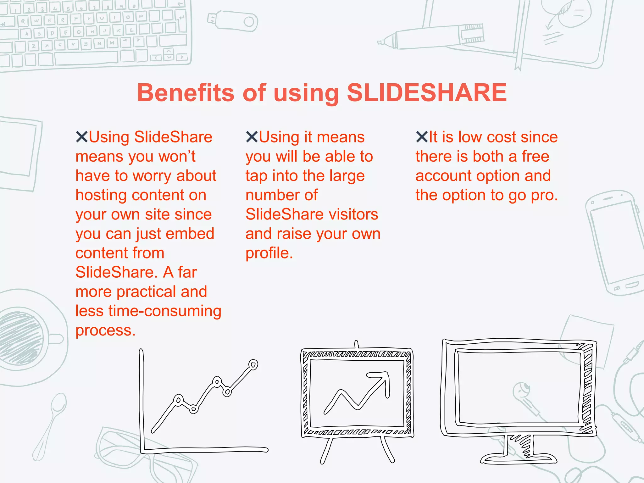 Benefits of using SLIDESHARE
✖Using SlideShare
means you won’t
have to worry about
hosting content on
your own site since
you can just embed
content from
SlideShare. A far
more practical and
less time-consuming
process.
✖Using it means
you will be able to
tap into the large
number of
SlideShare visitors
and raise your own
profile.
✖It is low cost since
there is both a free
account option and
the option to go pro.
 