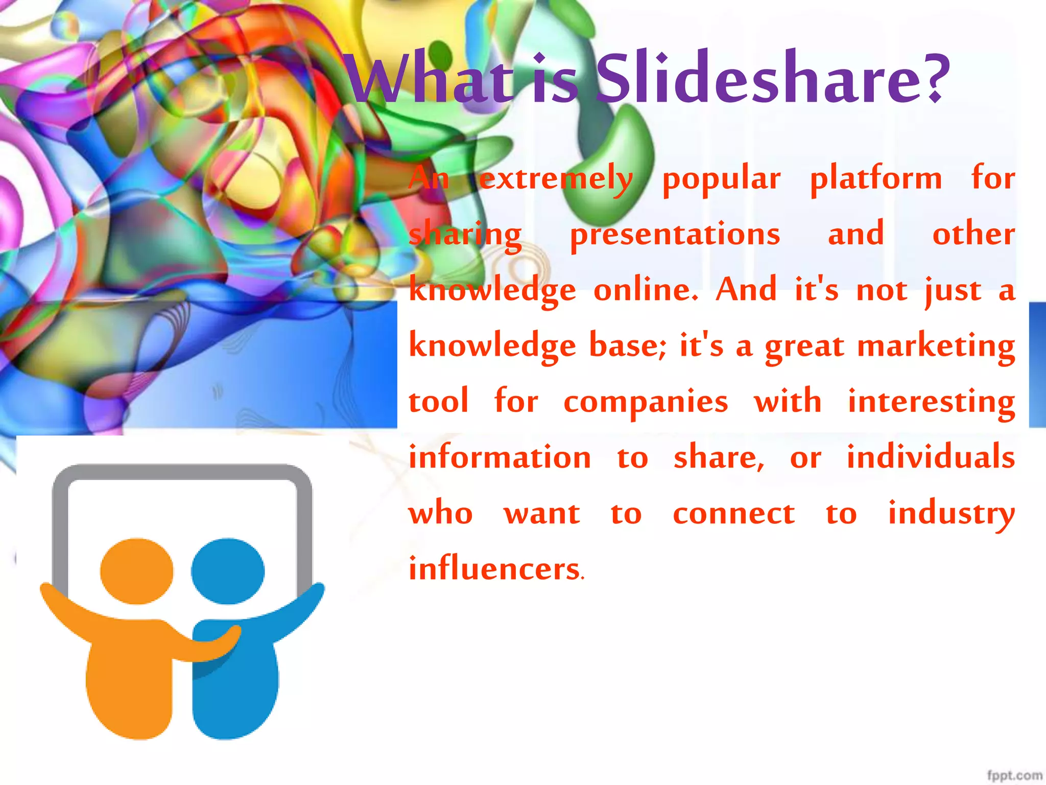 What is Slideshare?
An extremely popular platform for
sharing presentations and other
knowledge online. And it's not just a
knowledge base; it's a great marketing
tool for companies with interesting
information to share, or individuals
who want to connect to industry
influencers.
 