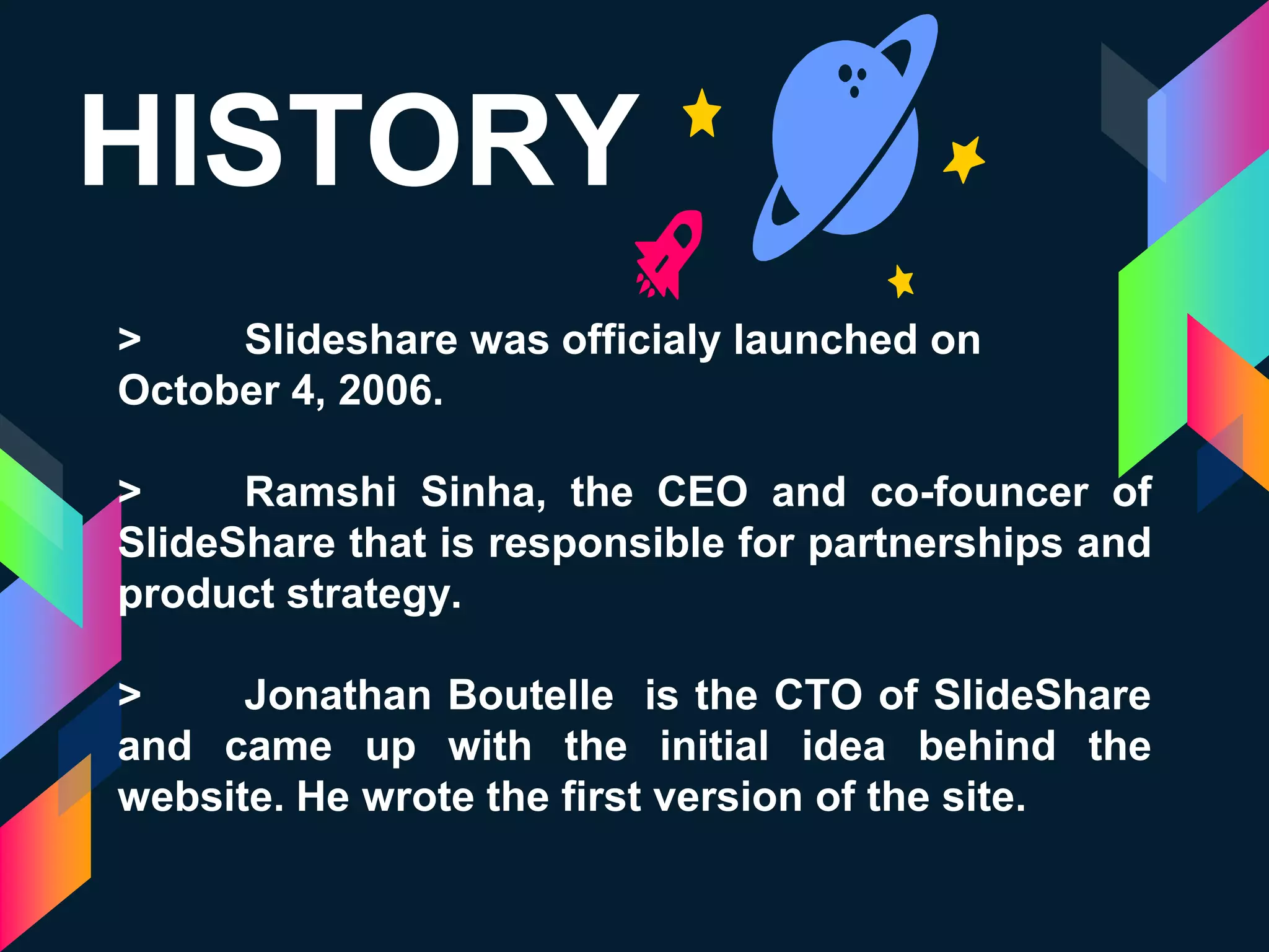 HISTORY
> Slideshare was officialy launched on
October 4, 2006.
> Ramshi Sinha, the CEO and co-founcer of
SlideShare that is responsible for partnerships and
product strategy.
> Jonathan Boutelle is the CTO of SlideShare
and came up with the initial idea behind the
website. He wrote the first version of the site.
 