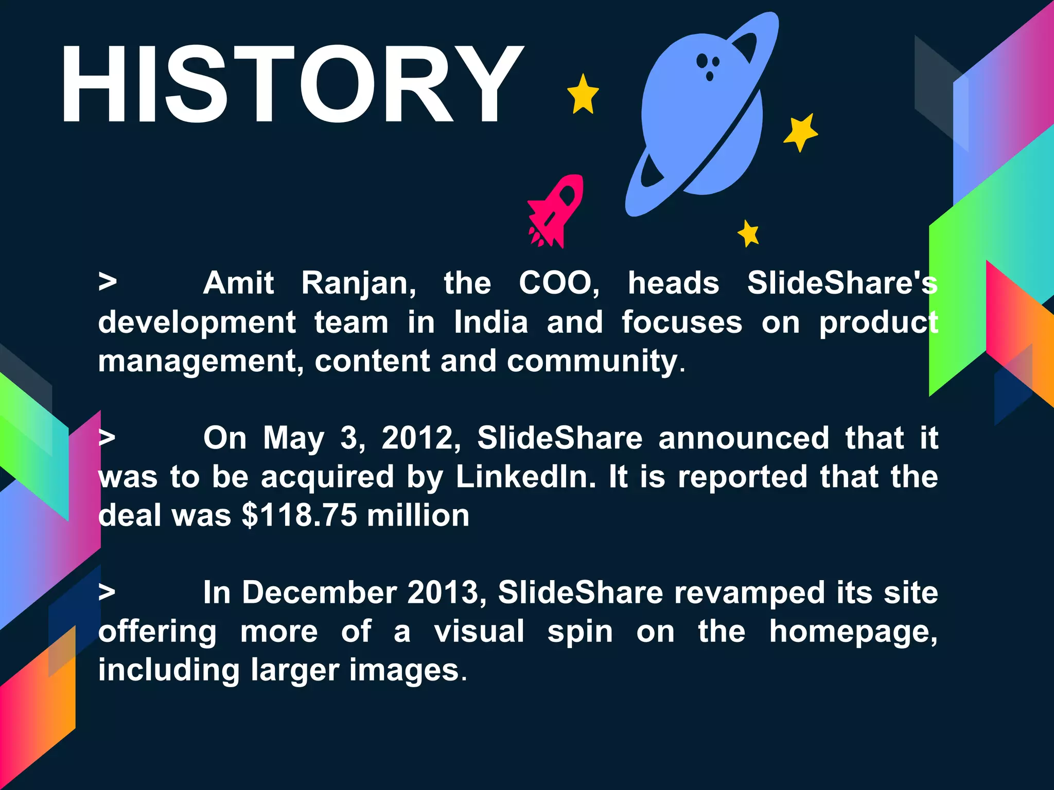 HISTORY
> Amit Ranjan, the COO, heads SlideShare's
development team in India and focuses on product
management, content and community.
> On May 3, 2012, SlideShare announced that it
was to be acquired by LinkedIn. It is reported that the
deal was $118.75 million
> In December 2013, SlideShare revamped its site
offering more of a visual spin on the homepage,
including larger images.
 