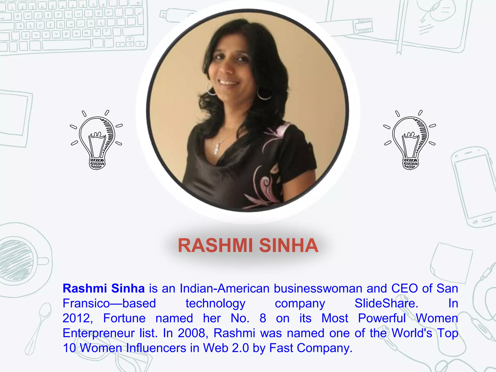 RASHMI SINHA
Rashmi Sinha is an Indian-American businesswoman and CEO of San
Fransico—based technology company SlideShare. In
2012, Fortune named her No. 8 on its Most Powerful Women
Enterpreneur list. In 2008, Rashmi was named one of the World's Top
10 Women Influencers in Web 2.0 by Fast Company.
 