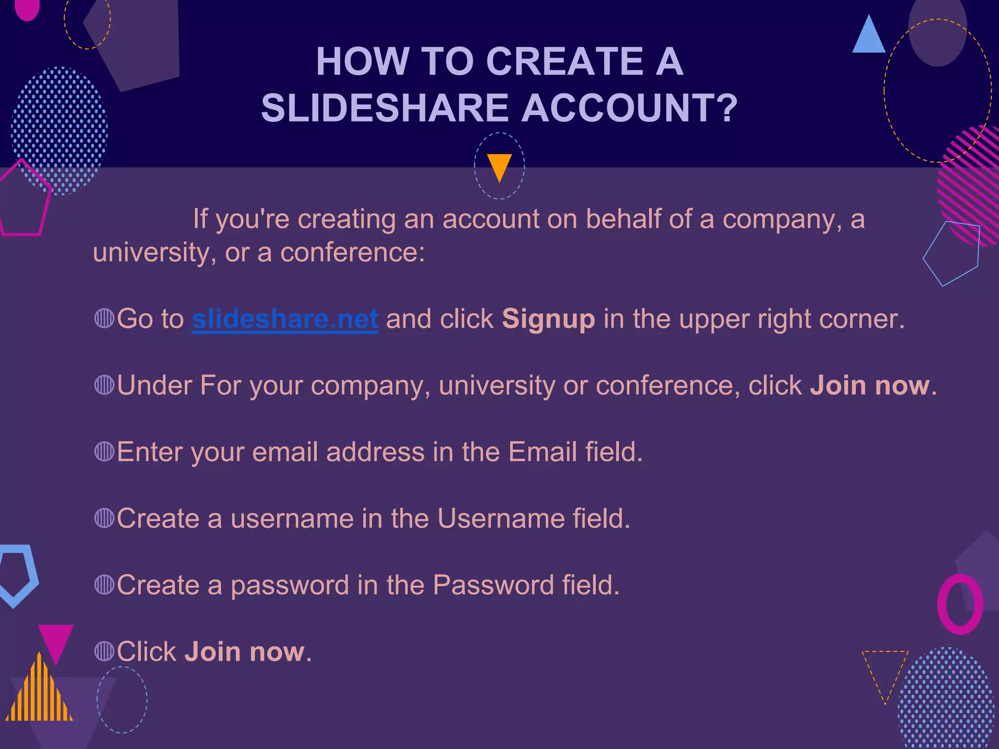HOW TO CREATE A
SLIDESHARE ACCOUNT?
If you're creating an account on behalf of a company, a
university, or a conference:
◍Go to slideshare.net and click Signup in the upper right corner.
◍Under For your company, university or conference, click Join now.
◍Enter your email address in the Email field.
◍Create a username in the Username field.
◍Create a password in the Password field.
◍Click Join now.
 