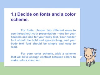 1.) Decide on fonts and a color
scheme.
For fonts, choose two different ones to
use throughout your presentation -- one for your
headers and one for your body text. Your header
font should be bold and eye-catching, and your
body text font should be simple and easy to
read.
For your color scheme, pick a scheme
that will have enough contrast between colors to
make colors stand out.
 