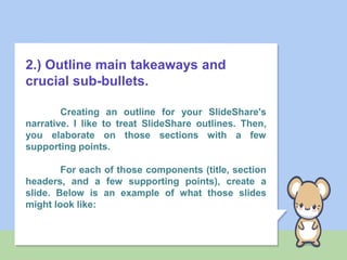 2.) Outline main takeaways and
crucial sub-bullets.
Creating an outline for your SlideShare's
narrative. I like to treat SlideShare outlines. Then,
you elaborate on those sections with a few
supporting points.
For each of those components (title, section
headers, and a few supporting points), create a
slide. Below is an example of what those slides
might look like:
 