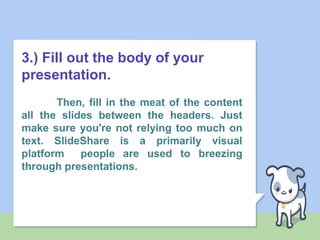 3.) Fill out the body of your
presentation.
Then, fill in the meat of the content
all the slides between the headers. Just
make sure you're not relying too much on
text. SlideShare is a primarily visual
platform people are used to breezing
through presentations.
 