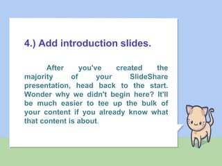4.) Add introduction slides.
After you've created the
majority of your SlideShare
presentation, head back to the start.
Wonder why we didn't begin here? It'll
be much easier to tee up the bulk of
your content if you already know what
that content is about.
 