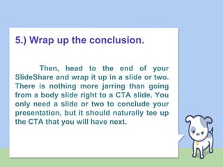 5.) Wrap up the conclusion.
Then, head to the end of your
SlideShare and wrap it up in a slide or two.
There is nothing more jarring than going
from a body slide right to a CTA slide. You
only need a slide or two to conclude your
presentation, but it should naturally tee up
the CTA that you will have next.
 