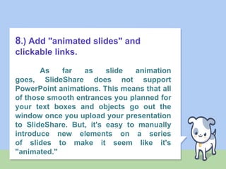 8.) Add "animated slides" and
clickable links.
As far as slide animation
goes, SlideShare does not support
PowerPoint animations. This means that all
of those smooth entrances you planned for
your text boxes and objects go out the
window once you upload your presentation
to SlideShare. But, it's easy to manually
introduce new elements on a series
of slides to make it seem like it's
"animated."
 