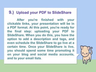 9.) Upload your PDF to SlideShare
After you're finished with your
clickable links, your presentation will be in
a PDF format. At this point, you're ready for
the final step: uploading your PDF to
SlideShare. When you do this, you have the
option to add a description and tags, and
even schedule the SlideShare to go live at a
certain time. Once your SlideShare is live,
you should spend some time promoting it
on your blog and social media accounts,
and to your email lists.
 
