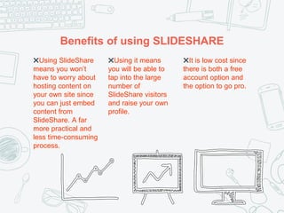 Benefits of using SLIDESHARE
✖Using SlideShare
means you won’t
have to worry about
hosting content on
your own site since
you can just embed
content from
SlideShare. A far
more practical and
less time-consuming
process.
✖Using it means
you will be able to
tap into the large
number of
SlideShare visitors
and raise your own
profile.
✖It is low cost since
there is both a free
account option and
the option to go pro.
 