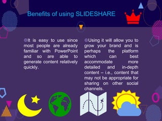 ◍It is easy to use since
most people are already
familiar with PowerPoint
and so are able to
generate content relatively
quickly.
Benefits of using SLIDESHARE
◍Using it will allow you to
grow your brand and is
perhaps the platform
which can best
accommodate more
detailed and in-depth
content – i.e., content that
may not be appropriate for
sharing on other social
channels.
 