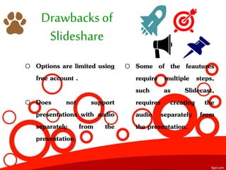 Drawbacks of
Slideshare
o Options are limited using
free account .
o Does not support
presentations with audio
separately from the
presentation.
o Some of the feautures
require multiple steps,
such as Slidecast,
requires creating the
audio separately from
the presentation.
 