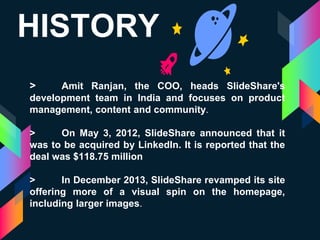 HISTORY
> Amit Ranjan, the COO, heads SlideShare's
development team in India and focuses on product
management, content and community.
> On May 3, 2012, SlideShare announced that it
was to be acquired by LinkedIn. It is reported that the
deal was $118.75 million
> In December 2013, SlideShare revamped its site
offering more of a visual spin on the homepage,
including larger images.
 