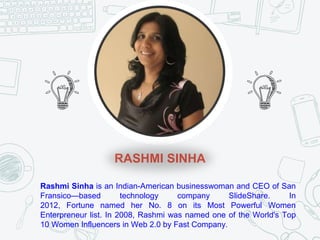 RASHMI SINHA
Rashmi Sinha is an Indian-American businesswoman and CEO of San
Fransico—based technology company SlideShare. In
2012, Fortune named her No. 8 on its Most Powerful Women
Enterpreneur list. In 2008, Rashmi was named one of the World's Top
10 Women Influencers in Web 2.0 by Fast Company.
 