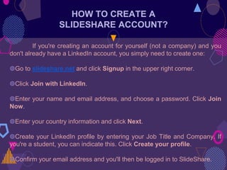 HOW TO CREATE A
SLIDESHARE ACCOUNT?
If you're creating an account for yourself (not a company) and you
don't already have a LinkedIn account, you simply need to create one:
◍Go to slideshare.net and click Signup in the upper right corner.
◍Click Join with LinkedIn.
◍Enter your name and email address, and choose a password. Click Join
Now.
◍Enter your country information and click Next.
◍Create your LinkedIn profile by entering your Job Title and Company. If
you're a student, you can indicate this. Click Create your profile.
◍Confirm your email address and you'll then be logged in to SlideShare.
 