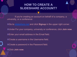 HOW TO CREATE A
SLIDESHARE ACCOUNT?
If you're creating an account on behalf of a company, a
university, or a conference:
◍Go to slideshare.net and click Signup in the upper right corner.
◍Under For your company, university or conference, click Join now.
◍Enter your email address in the Email field.
◍Create a username in the Username field.
◍Create a password in the Password field.
◍Click Join now.
 