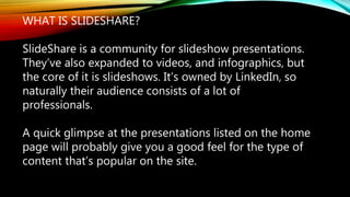 WHAT IS SLIDESHARE?
SlideShare is a community for slideshow presentations.
They’ve also expanded to videos, and infographics, but
the core of it is slideshows. It’s owned by LinkedIn, so
naturally their audience consists of a lot of
professionals.
A quick glimpse at the presentations listed on the home
page will probably give you a good feel for the type of
content that’s popular on the site.
 