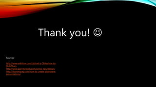 Thank you! 
Sources:
http://www.wikihow.com/Upload-a-Slideshow-to-
SlideShare
http://www.garrreynolds.com/preso-tips/design/
http://dominiquej.com/how-to-create-slideshare-
presentations/
 