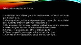 What you can take from this step:
1. Brainstorm ideas of what you want to write about. No idea is too dumb,
put it all out there.
2. Come up with a goal for what you want your presentation to do. (build
your authority, entertain, get email subscribers, etc.)
3. Draw a connection between the ideas you brainstormed and your goal.
4. Make sure your idea can be made into bite-sized chunks.
5. Consider re-purposing one of your old blog posts.
6. The more specific you can get with your idea, the better.
7. Combine all those steps into a single presentation topic.
 