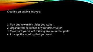 Creating an outline lets you:
1. Plan out how many slides you want
2. Organize the sequence of your presentation
3. Make sure you’re not missing any important parts
4. Arrange the wording that you want
 