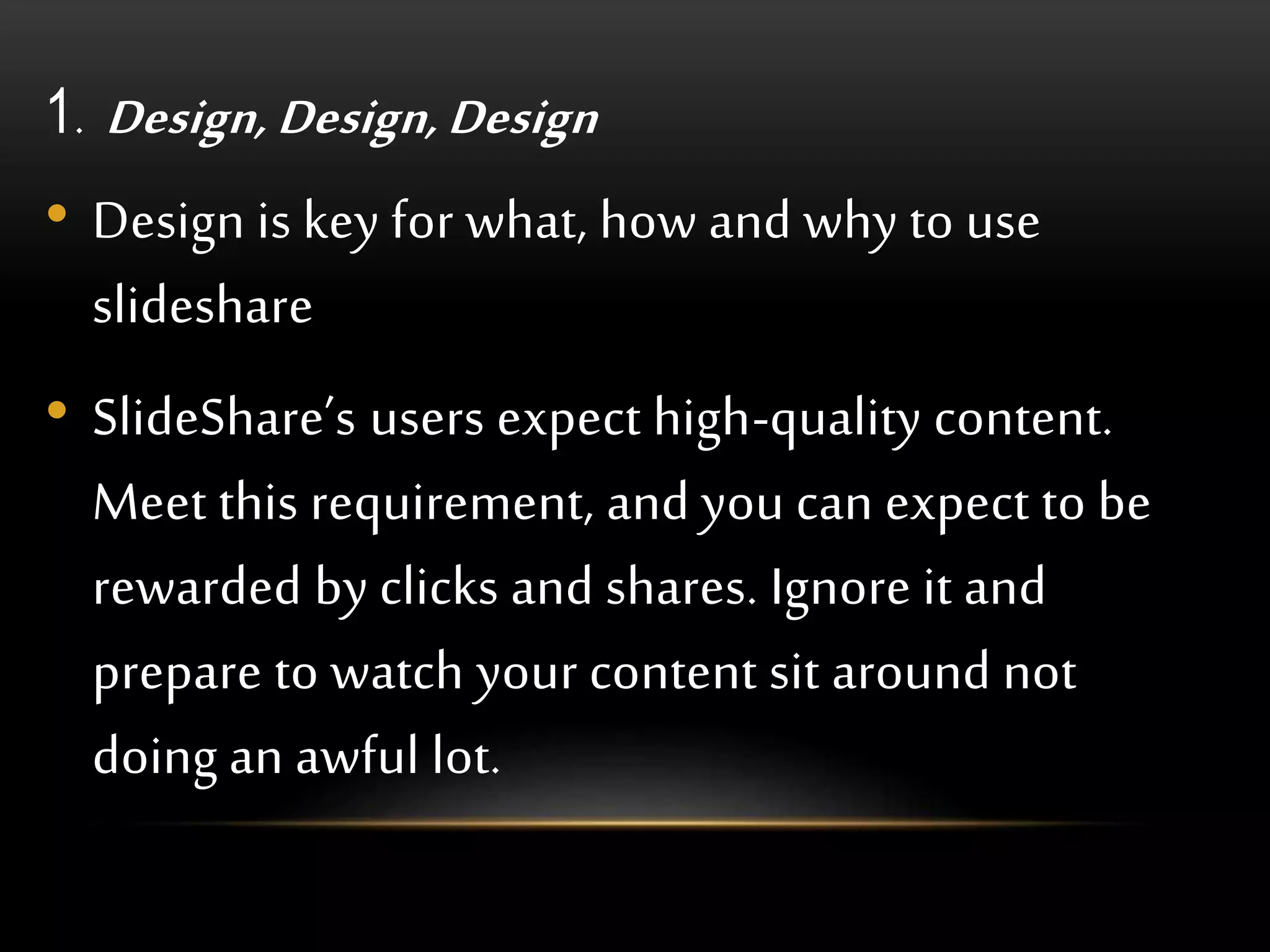 1. Design, Design, Design
• Design is key for what, how and why to use
slideshare
• SlideShare’s users expect high-quality content.
Meet this requirement, and you can expect to be
rewarded by clicks and shares. Ignore it and
prepare to watch your content sit around not
doing an awful lot.
 