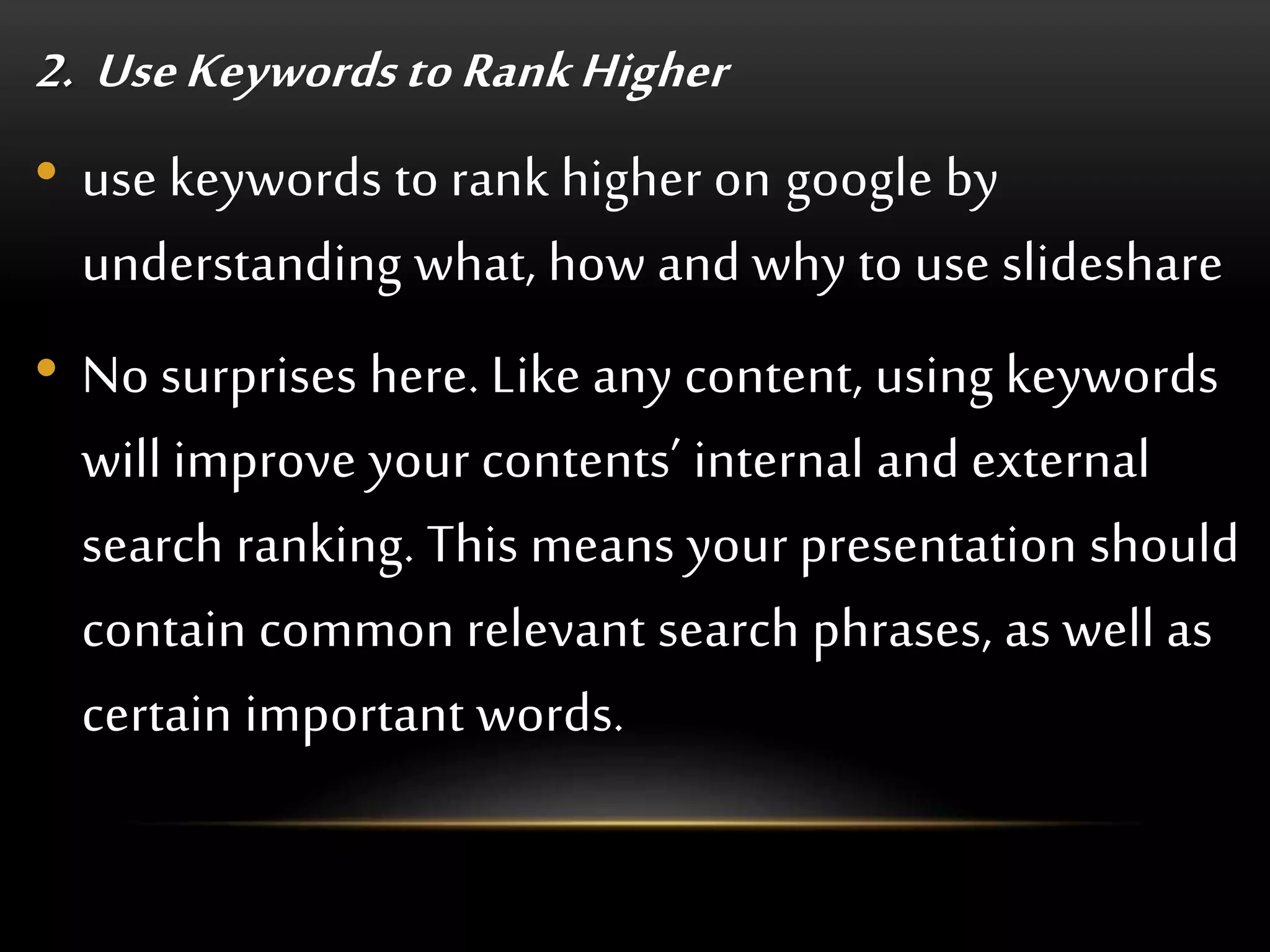 2. Use Keywords to RankHigher
• use keywords to rank higher on google by
understanding what, how and why to use slideshare
• No surprises here. Like any content, using keywords
will improve your contents’ internal and external
search ranking. This means your presentation should
contain common relevant search phrases, as well as
certain important words.
 