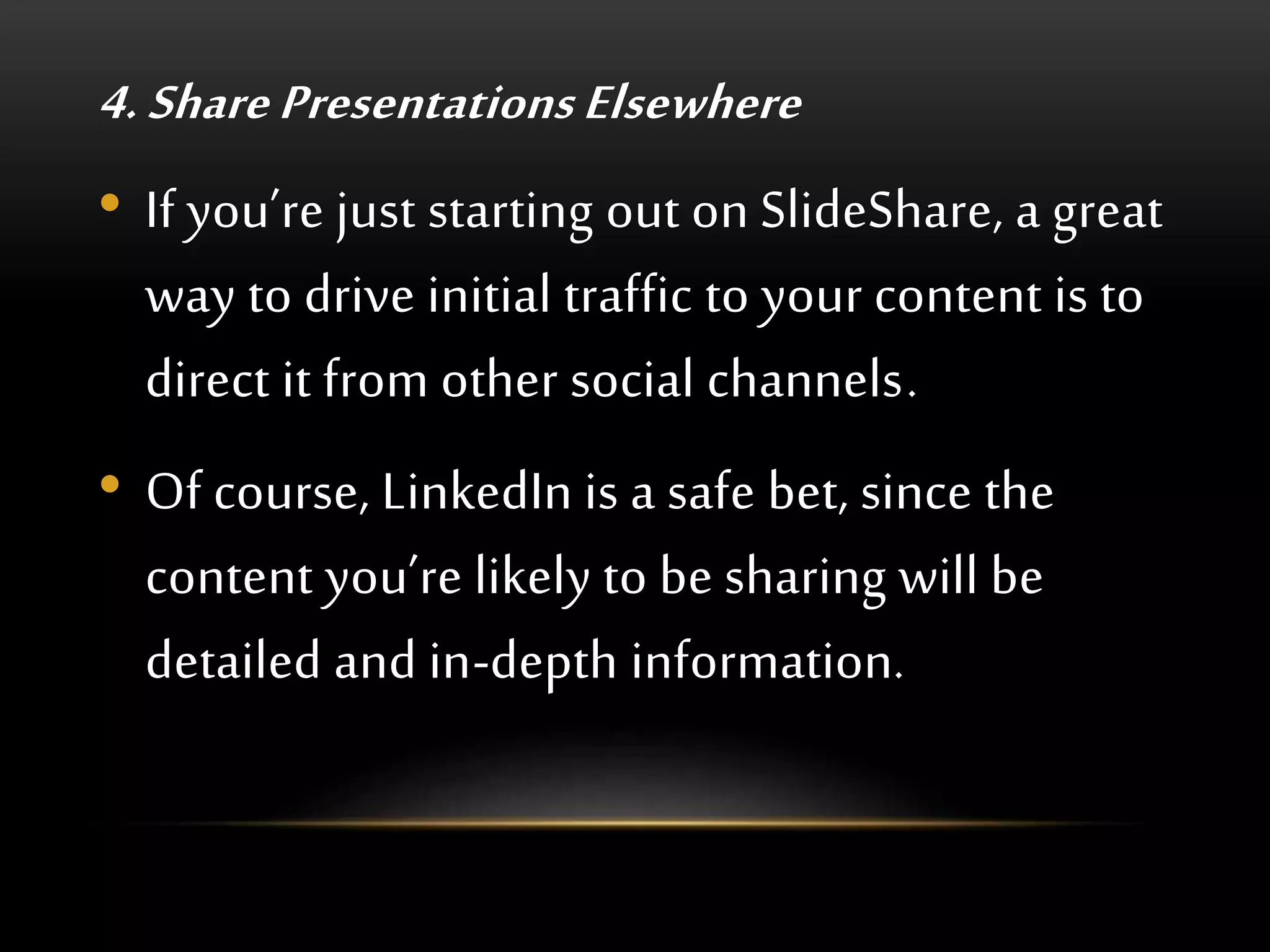 4. Share Presentations Elsewhere
• If you’re just starting out on SlideShare, a great
way to drive initial traffic to your content is to
direct it from other social channels.
• Of course, LinkedIn is a safe bet, since the
content you’re likely to be sharing will be
detailed and in-depth information.
 