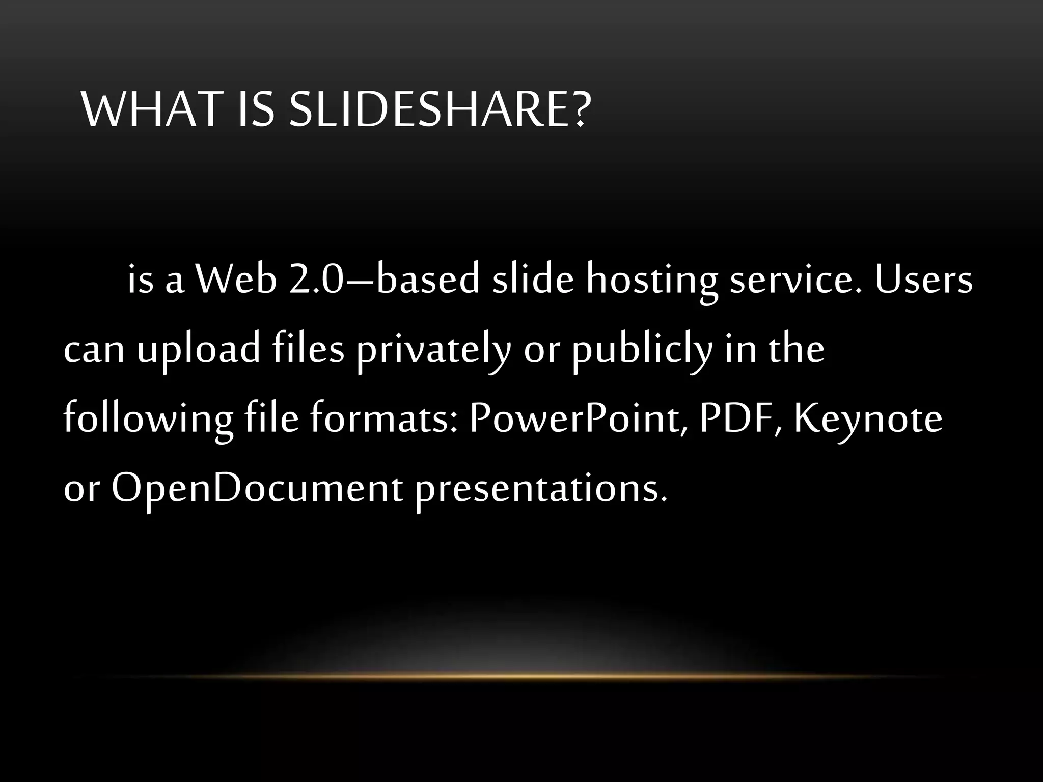 WHAT IS SLIDESHARE?
is a Web 2.0–based slide hosting service. Users
can upload files privately or publicly in the
following file formats: PowerPoint, PDF, Keynote
or OpenDocument presentations.
 