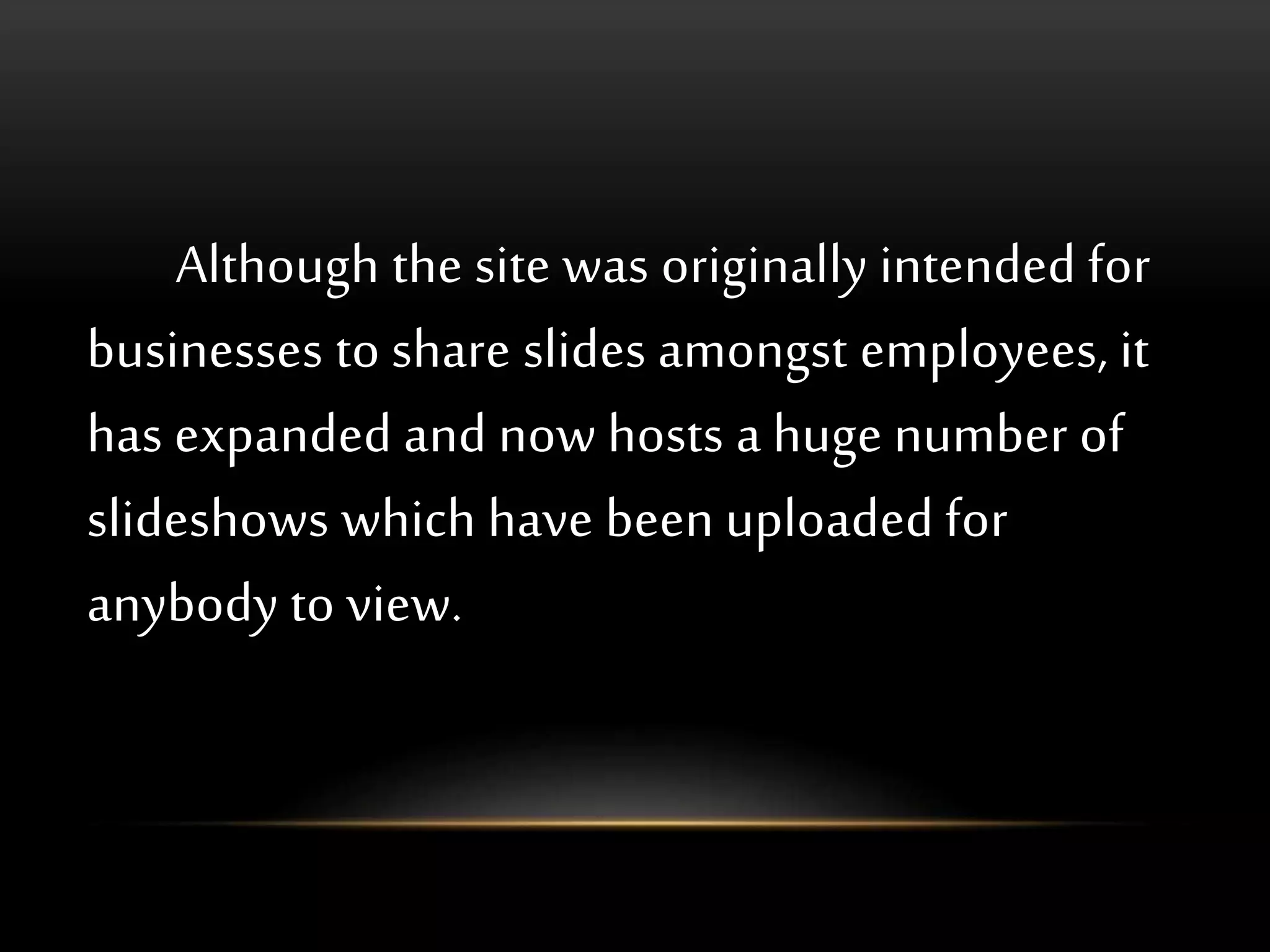 Although the site was originally intended for
businesses to share slides amongst employees, it
has expanded and now hosts a huge number of
slideshows which have been uploaded for
anybody to view.
 