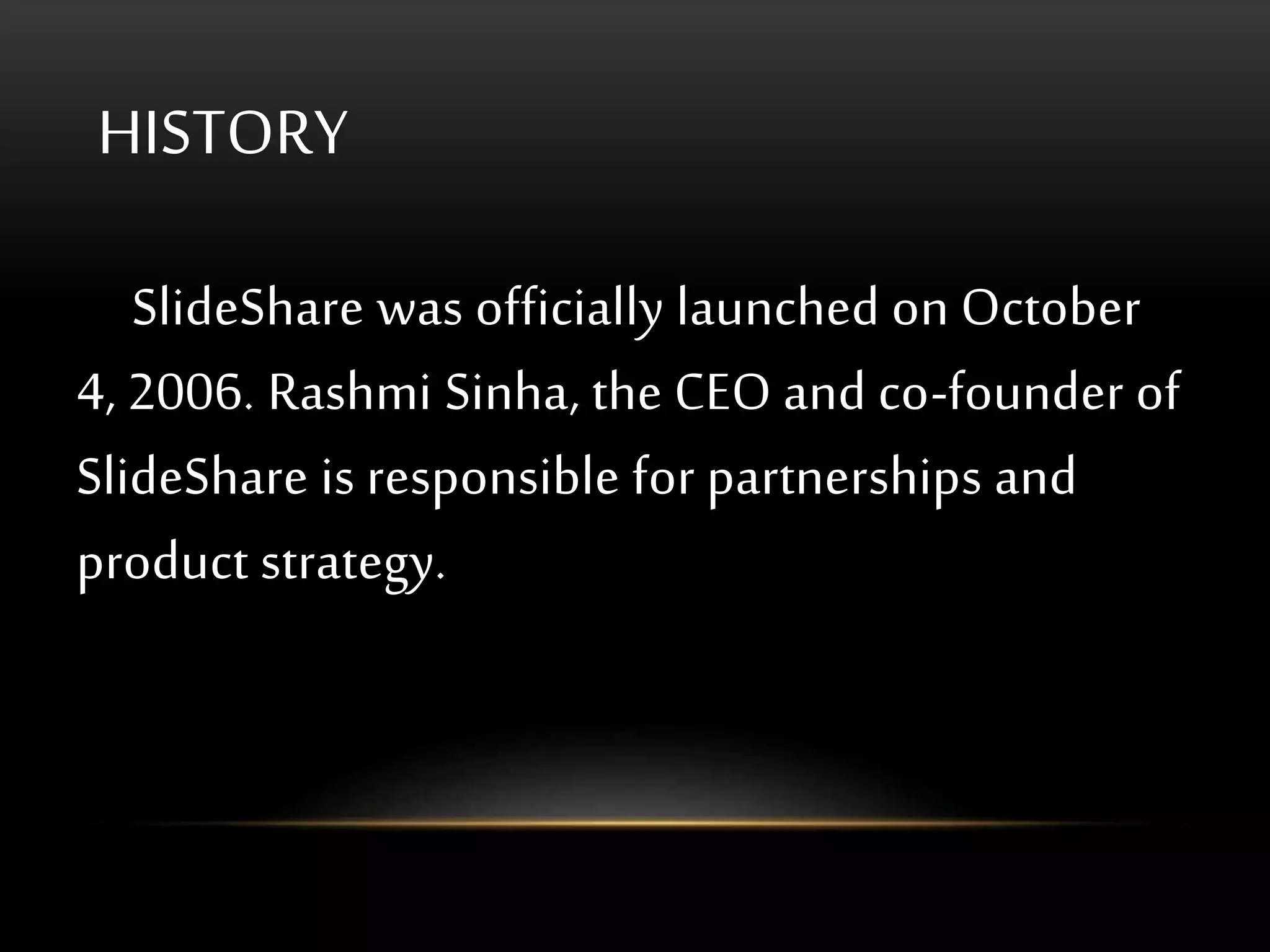 HISTORY
SlideShare was officially launched on October
4, 2006. Rashmi Sinha, the CEO and co-founder of
SlideShare is responsible for partnerships and
product strategy.
 