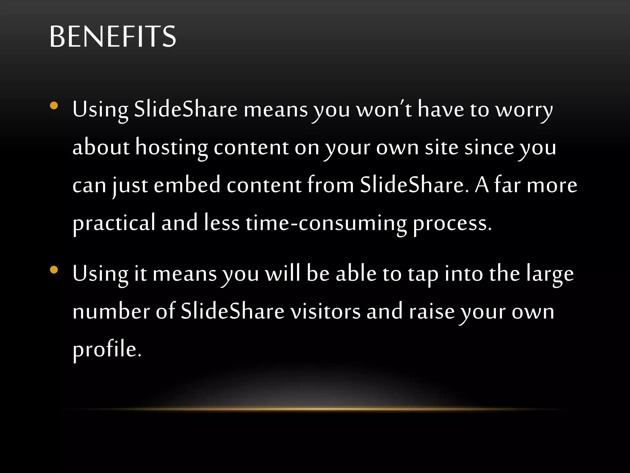 BENEFITS
• Using SlideShare means you won’t have to worry
about hosting content on your own site since you
can just embed content from SlideShare. A far more
practical and less time-consuming process.
• Using it means you will be able to tap into the large
number of SlideShare visitors and raise your own
profile.
 