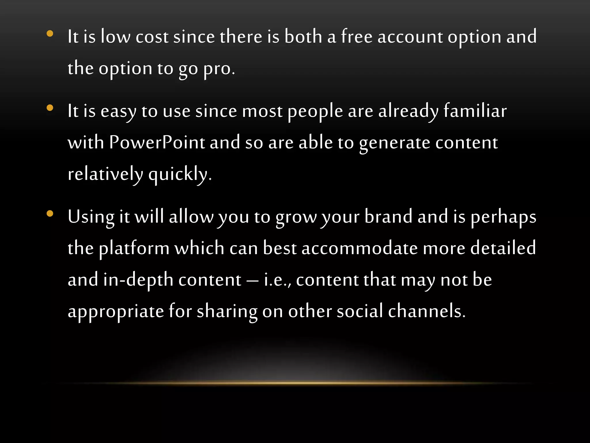 • It is low cost since there is both a free account option and
the option to go pro.
• It is easy to use since most people are already familiar
with PowerPoint and so are able to generate content
relatively quickly.
• Using it will allow you to grow your brand and is perhaps
the platform which can best accommodate more detailed
and in-depth content – i.e., content that may not be
appropriate for sharing on other social channels.
 