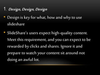 1. Design, Design, Design
• Design is key for what, how and why to use
slideshare
• SlideShare’s users expect high-quality content.
Meet this requirement, and you can expect to be
rewarded by clicks and shares. Ignore it and
prepare to watch your content sit around not
doing an awful lot.
 