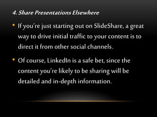 4. Share Presentations Elsewhere
• If you’re just starting out on SlideShare, a great
way to drive initial traffic to your content is to
direct it from other social channels.
• Of course, LinkedIn is a safe bet, since the
content you’re likely to be sharing will be
detailed and in-depth information.
 