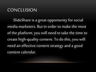 CONCLUSION
SlideShare is a great opportunity for social
media marketers. But in order to make the most
of the platform, you will need to take the time to
create high-quality content. To do this, you will
need an effective content strategy and a good
content calendar.
 
