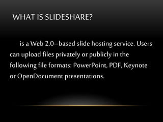 WHAT IS SLIDESHARE?
is a Web 2.0–based slide hosting service. Users
can upload files privately or publicly in the
following file formats: PowerPoint, PDF, Keynote
or OpenDocument presentations.
 