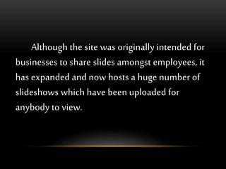 Although the site was originally intended for
businesses to share slides amongst employees, it
has expanded and now hosts a huge number of
slideshows which have been uploaded for
anybody to view.
 