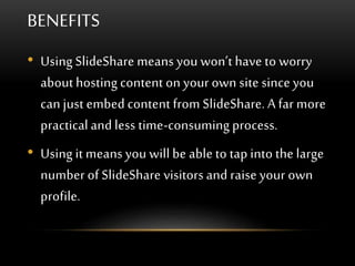BENEFITS
• Using SlideShare means you won’t have to worry
about hosting content on your own site since you
can just embed content from SlideShare. A far more
practical and less time-consuming process.
• Using it means you will be able to tap into the large
number of SlideShare visitors and raise your own
profile.
 