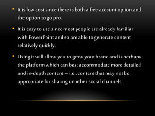 • It is low cost since there is both a free account option and
the option to go pro.
• It is easy to use since most people are already familiar
with PowerPoint and so are able to generate content
relatively quickly.
• Using it will allow you to grow your brand and is perhaps
the platform which can best accommodate more detailed
and in-depth content – i.e., content that may not be
appropriate for sharing on other social channels.
 