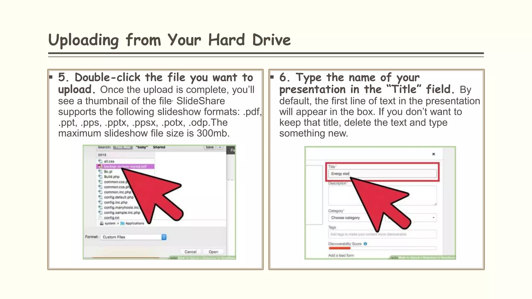 Uploading from Your Hard Drive
 5. Double-click the file you want to
upload. Once the upload is complete, you’ll
see a thumbnail of the file. SlideShare
supports the following slideshow formats: .pdf,
.ppt, .pps, .pptx, .ppsx, .potx, .odp.The
maximum slideshow file size is 300mb.
 6. Type the name of your
presentation in the “Title” field. By
default, the first line of text in the presentation
will appear in the box. If you don’t want to
keep that title, delete the text and type
something new.
 
