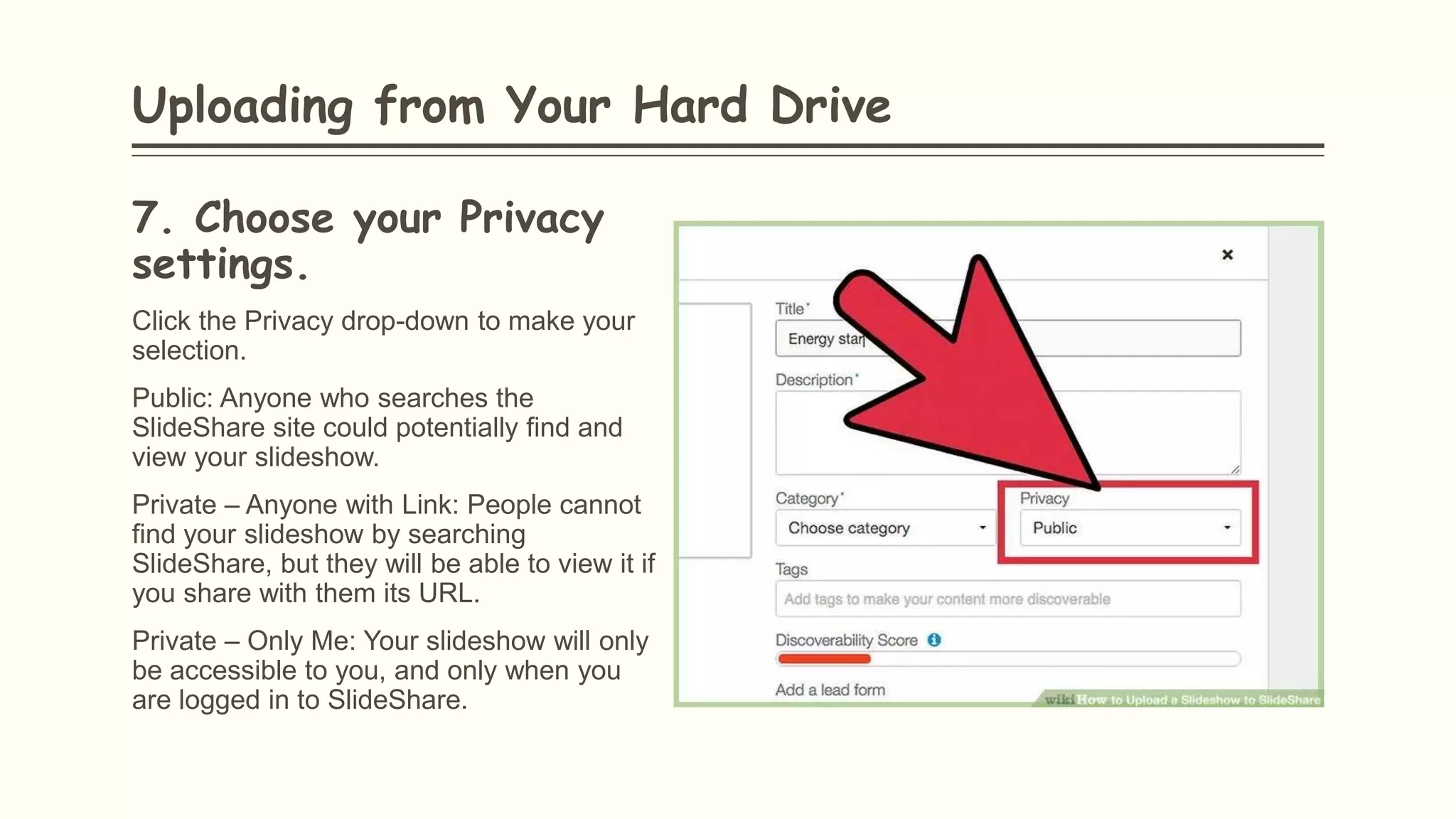 7. Choose your Privacy
settings.
Click the Privacy drop-down to make your
selection.
Public: Anyone who searches the
SlideShare site could potentially find and
view your slideshow.
Private – Anyone with Link: People cannot
find your slideshow by searching
SlideShare, but they will be able to view it if
you share with them its URL.
Private – Only Me: Your slideshow will only
be accessible to you, and only when you
are logged in to SlideShare.
Uploading from Your Hard Drive
 