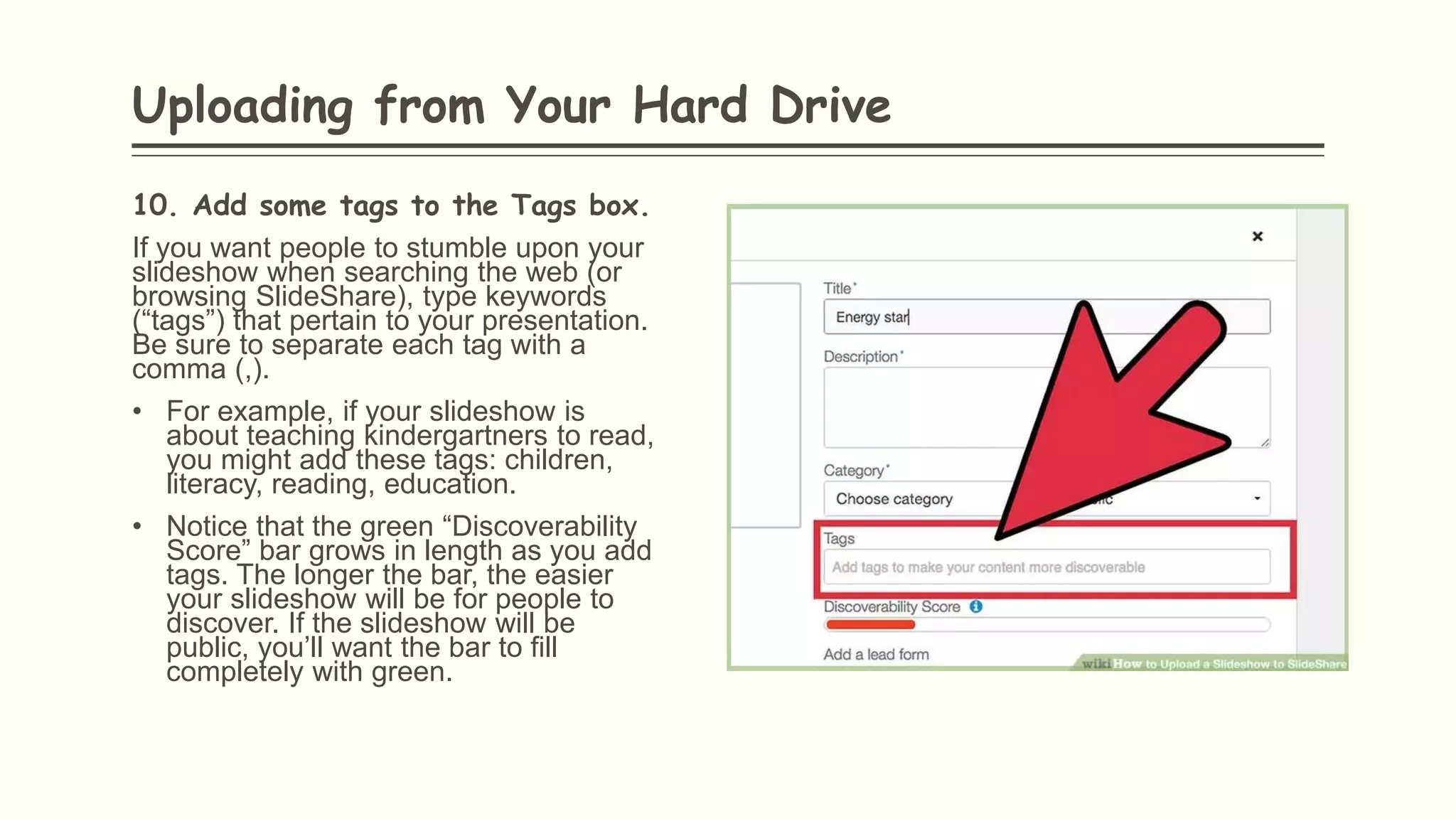 10. Add some tags to the Tags box.
If you want people to stumble upon your
slideshow when searching the web (or
browsing SlideShare), type keywords
(“tags”) that pertain to your presentation.
Be sure to separate each tag with a
comma (,).
• For example, if your slideshow is
about teaching kindergartners to read,
you might add these tags: children,
literacy, reading, education.
• Notice that the green “Discoverability
Score” bar grows in length as you add
tags. The longer the bar, the easier
your slideshow will be for people to
discover. If the slideshow will be
public, you’ll want the bar to fill
completely with green.
Uploading from Your Hard Drive
 